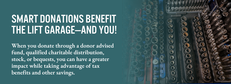 Smart donations benefit The Lift Garage—and you! When you donate through a donor-advised fund, qualified charitable distribution, stock, or bequests, you can have a greater impact while taking advantage of tax benefits and other savings.